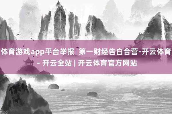 体育游戏app平台举报  第一财经告白合营-开云体育 - 开云全站 | 开云体育官方网站