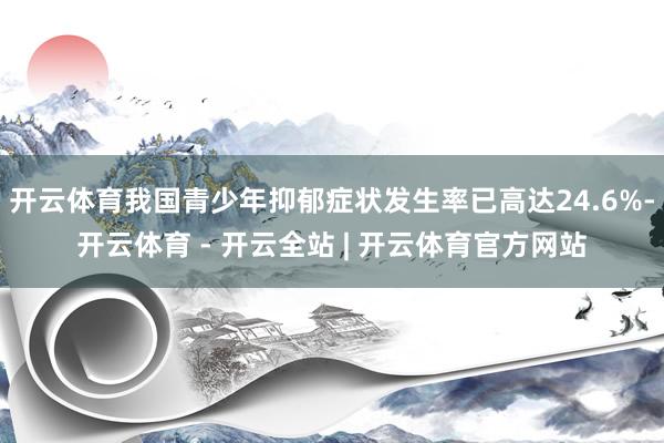 开云体育我国青少年抑郁症状发生率已高达24.6%-开云体育 - 开云全站 | 开云体育官方网站