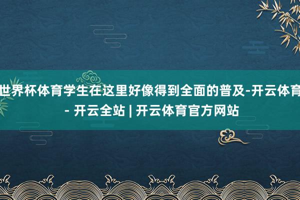 世界杯体育学生在这里好像得到全面的普及-开云体育 - 开云全站 | 开云体育官方网站