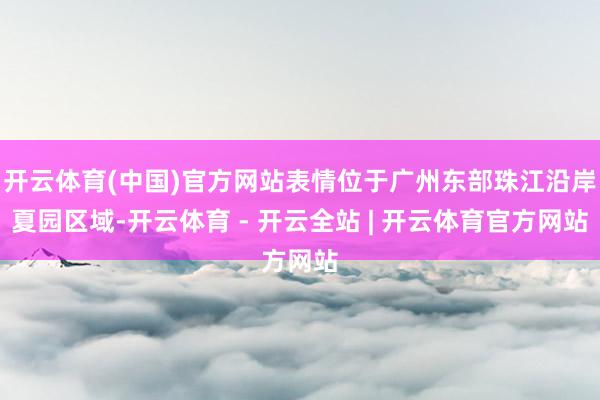 开云体育(中国)官方网站表情位于广州东部珠江沿岸夏园区域-开云体育 - 开云全站 | 开云体育官方网站