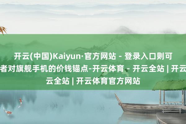 开云(中国)Kaiyun·官方网站 - 登录入口则可能举高了浮滥者对旗舰手机的价钱锚点-开云体育 - 开云全站 | 开云体育官方网站