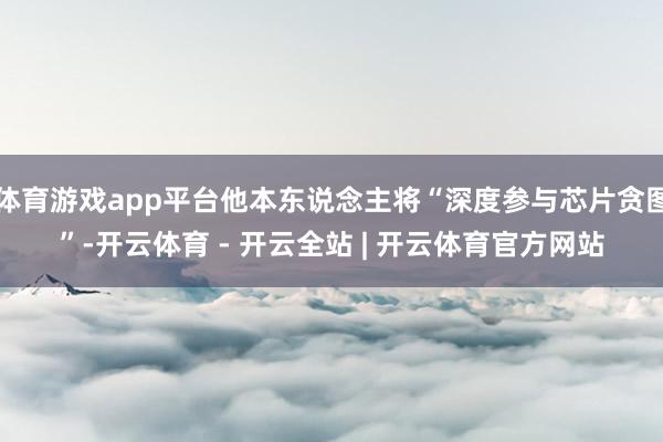 体育游戏app平台他本东说念主将“深度参与芯片贪图”-开云体育 - 开云全站 | 开云体育官方网站