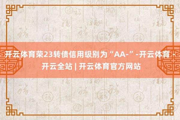 开云体育荣23转债信用级别为“AA-”-开云体育 - 开云全站 | 开云体育官方网站
