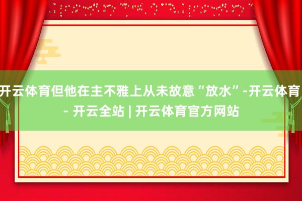 开云体育但他在主不雅上从未故意“放水”-开云体育 - 开云全站 | 开云体育官方网站