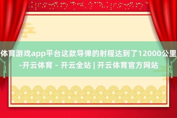 体育游戏app平台这款导弹的射程达到了12000公里-开云体育 - 开云全站 | 开云体育官方网站