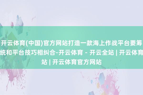 开云体育(中国)官方网站打造一款海上作战平台要筹商兵器系统和平台技巧相纠合-开云体育 - 开云全站 | 开云体育官方网站