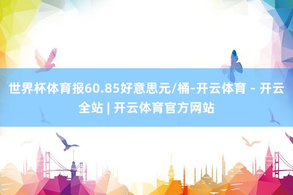 世界杯体育报60.85好意思元/桶-开云体育 - 开云全站 | 开云体育官方网站