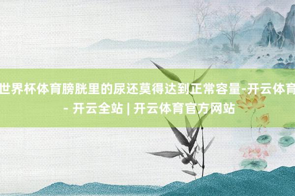世界杯体育膀胱里的尿还莫得达到正常容量-开云体育 - 开云全站 | 开云体育官方网站