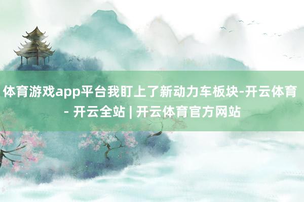 体育游戏app平台我盯上了新动力车板块-开云体育 - 开云全站 | 开云体育官方网站