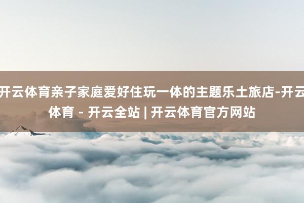 开云体育亲子家庭爱好住玩一体的主题乐土旅店-开云体育 - 开云全站 | 开云体育官方网站
