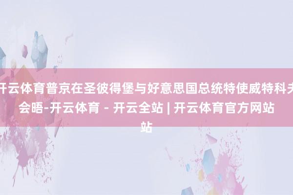 开云体育普京在圣彼得堡与好意思国总统特使威特科夫会晤-开云体育 - 开云全站 | 开云体育官方网站
