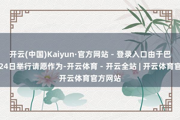 开云(中国)Kaiyun·官方网站 - 登录入口由于巴黎将于24日举行请愿作为-开云体育 - 开云全站 | 开云体育官方网站