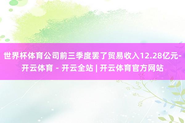 世界杯体育公司前三季度罢了贸易收入12.28亿元-开云体育 - 开云全站 | 开云体育官方网站
